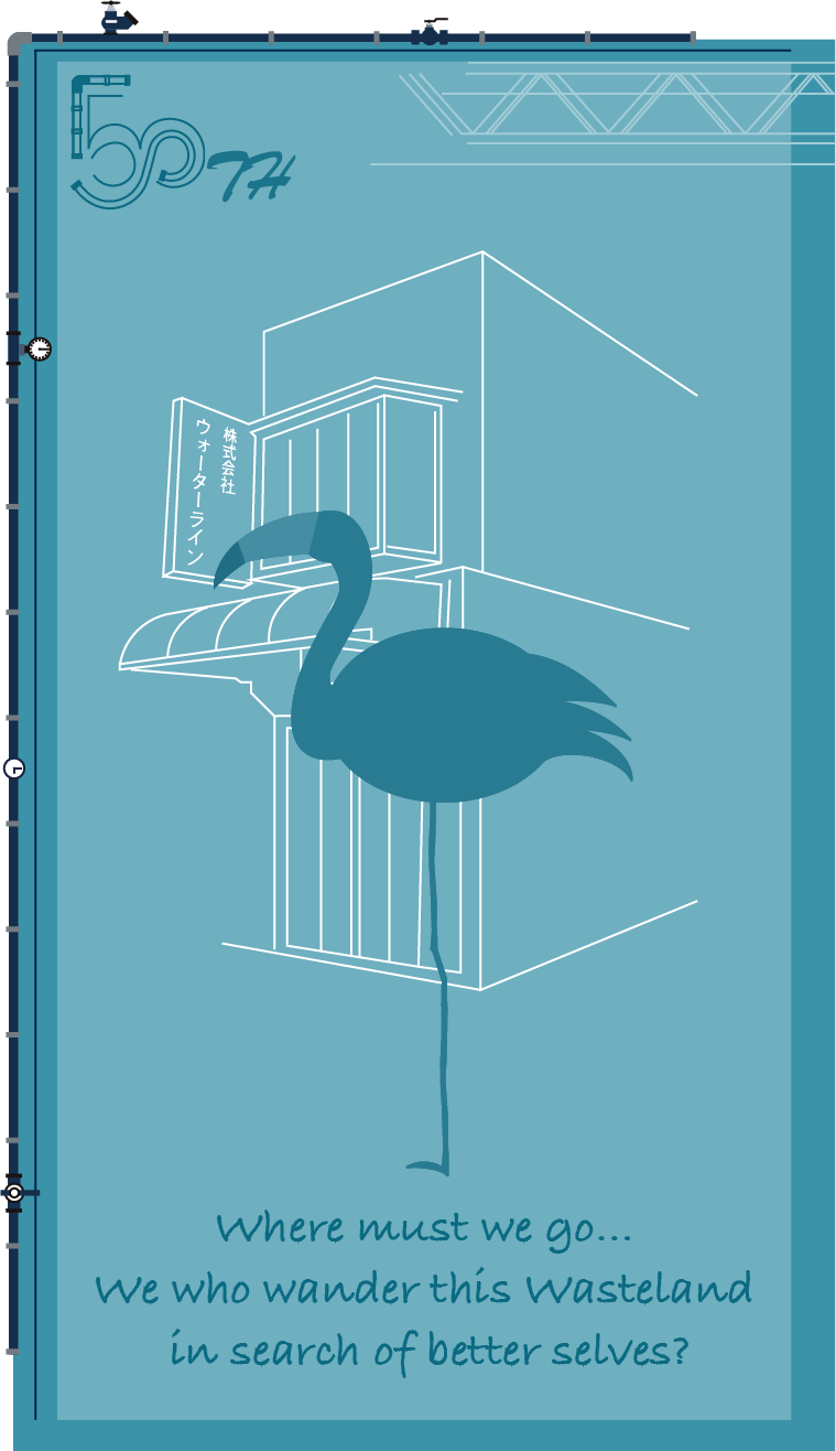 50TH WATER LINE 株式会社ウォーターライン Where must we go… We who wander this Wasteland
in search of better selves?